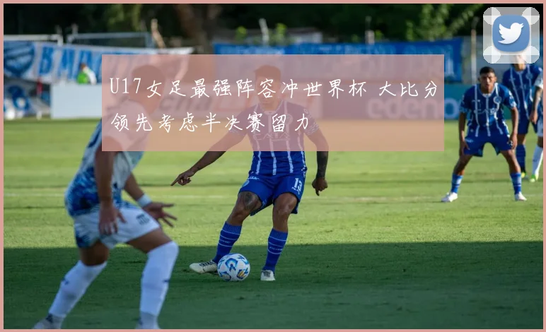 U17女足最强阵容冲世界杯 大比分领先考虑半决赛留力
