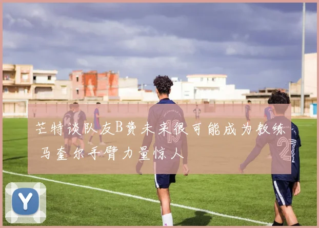芒特谈队友B费未来很可能成为教练 马奎尔手臂力量惊人