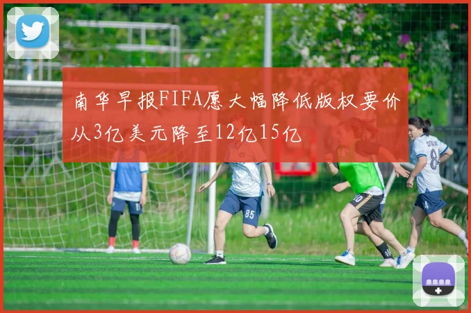 南华早报FIFA愿大幅降低版权要价从3亿美元降至12亿15亿