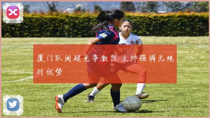 厦门队闽超竞争激烈 主帅强调无绝对优势